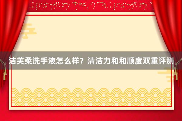 洁芙柔洗手液怎么样？清洁力和和顺度双重评测